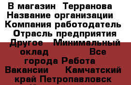 В магазин "Терранова › Название организации ­ Компания-работодатель › Отрасль предприятия ­ Другое › Минимальный оклад ­ 15 000 - Все города Работа » Вакансии   . Камчатский край,Петропавловск-Камчатский г.